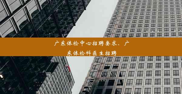 广东体检中心招聘要求、广东体检科医生招聘