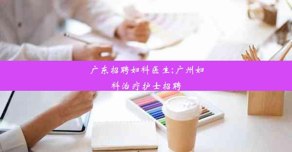 广东招聘妇科医生;广州妇科治疗护士招聘