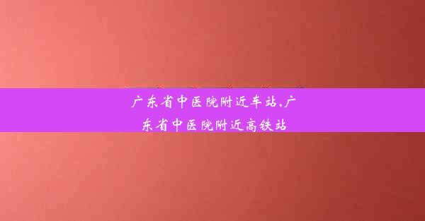 <b>广东省中医院附近车站,广东省中医院附近高铁站</b>