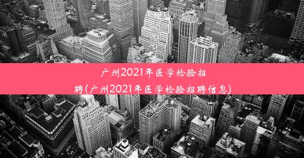 广州2021年医学检验招聘(广州2021年医学检验招聘信息)