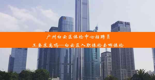 广州白云区体检中心招聘员工要求高吗—白云区入职体检去哪体检