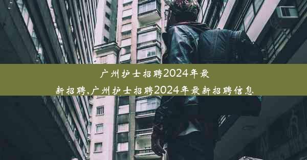 广州护士招聘2024年最新招聘,广州护士招聘2024年最新招聘信息