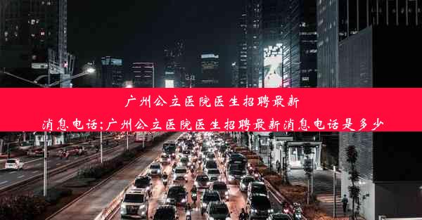 广州公立医院医生招聘最新消息电话;广州公立医院医生招聘最新消息电话是多少