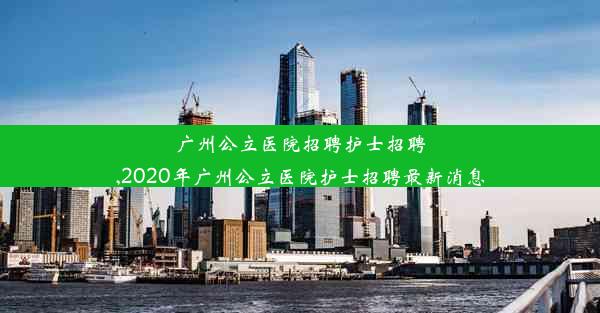 广州公立医院招聘护士招聘,2020年广州公立医院护士招聘最新消息