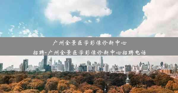 广州全景医学影像诊断中心招聘-广州全景医学影像诊断中心招聘电话