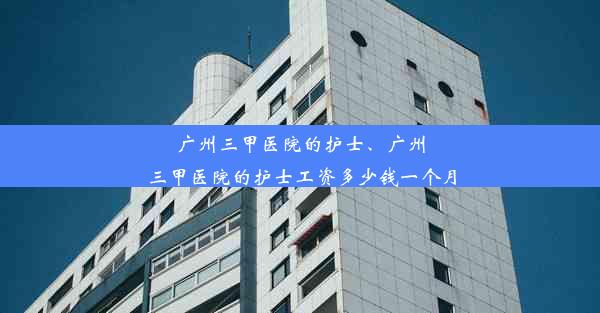 广州三甲医院的护士、广州三甲医院的护士工资多少钱一个月