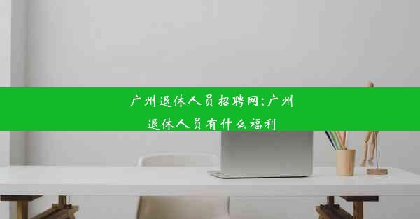 广州退休人员招聘网;广州退休人员有什么福利