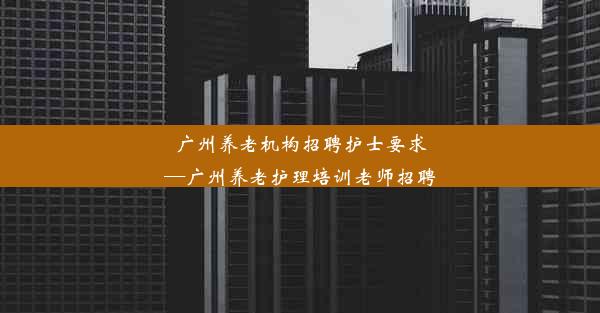 广州养老机构招聘护士要求—广州养老护理培训老师招聘