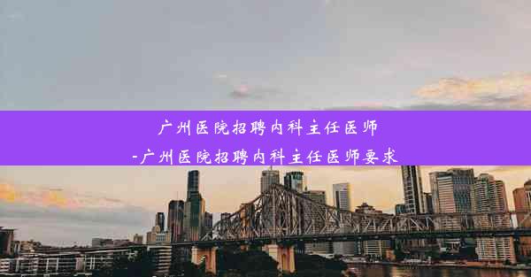 <b>广州医院招聘内科主任医师-广州医院招聘内科主任医师要求</b>