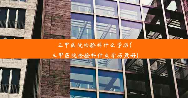 三甲医院检验科什么学历(三甲医院检验科什么学历最好)