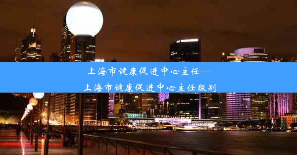 上海市健康促进中心主任—上海市健康促进中心主任级别