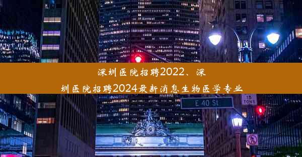 深圳医院招聘2022、深圳医院招聘2024最新消息生物医学专业