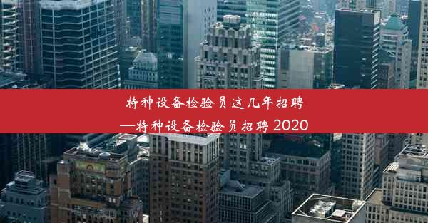 <b>特种设备检验员这几年招聘—特种设备检验员招聘 2020</b>