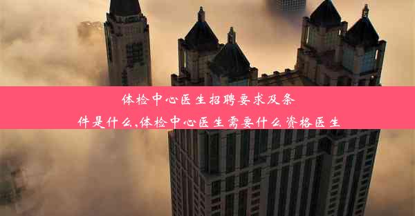 体检中心医生招聘要求及条件是什么,体检中心医生需要什么资格医生