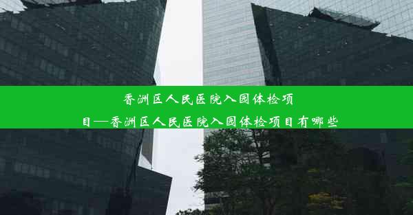 香洲区人民医院入园体检项目—香洲区人民医院入园体检项目有哪些