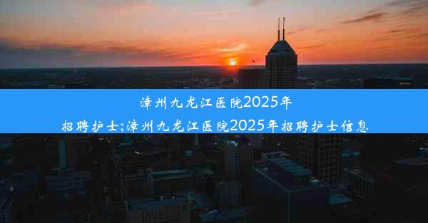 漳州九龙江医院2025年招聘护士;漳州九龙江医院2025年招聘护士信息