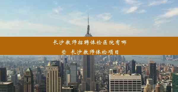 长沙教师招聘体检医院有哪些_长沙教师体检项目