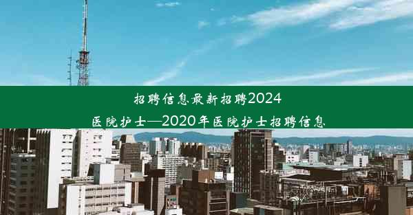 招聘信息最新招聘2024医院护士—2020年医院护士招聘信息