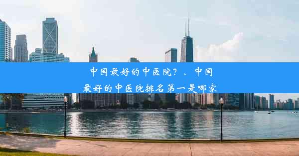 中国最好的中医院？、中国最好的中医院排名第一是哪家