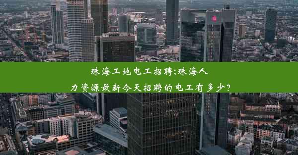 珠海工地电工招聘;珠海人力资源最新今天招聘的电工有多少？