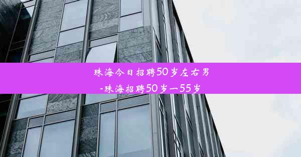 珠海今日招聘50岁左右男-珠海招聘50岁一55岁