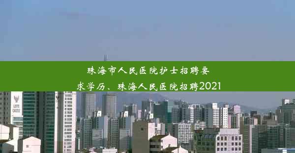 <b>珠海市人民医院护士招聘要求学历、珠海人民医院招聘2021</b>