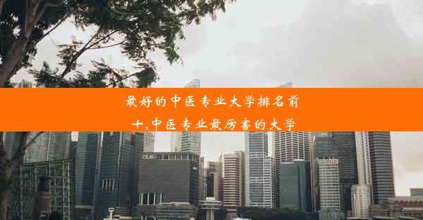 最好的中医专业大学排名前十,中医专业最厉害的大学