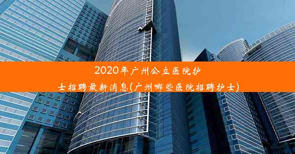 2020年广州公立医院护士招聘最新消息(广州哪些医院招聘护士)