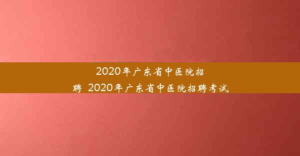 2020年广东省中医院招聘_2020年广东省中医院招聘考试