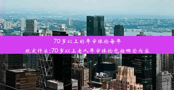 70岁以上的年审体检每年规定什么;70岁以上老人年审体检包括哪些内容