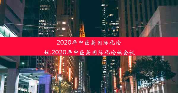 2020年中医药国际化论坛,2020年中医药国际化论坛会议