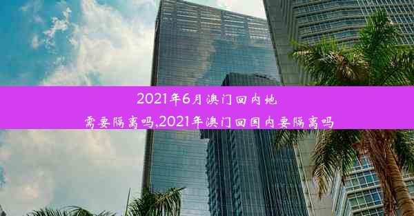 2021年6月澳门回内地需要隔离吗,2021年澳门回国内要隔离吗