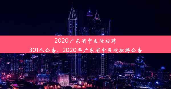 2020广东省中医院招聘301人公告、2020年广东省中医院招聘公告