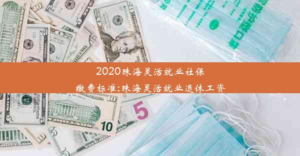 2020珠海灵活就业社保缴费标准;珠海灵活就业退休工资