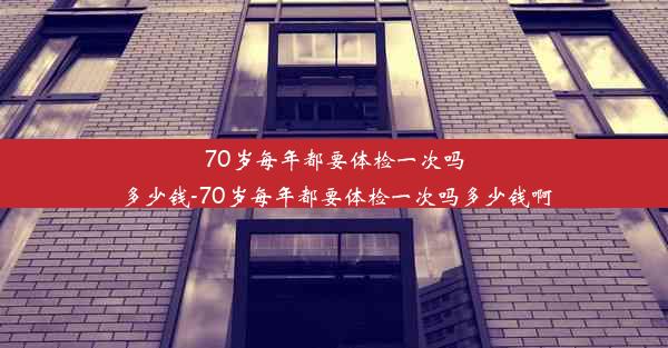 70岁每年都要体检一次吗多少钱-70岁每年都要体检一次吗多少钱啊