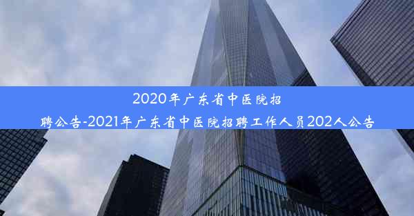 2020年广东省中医院招聘公告-2021年广东省中医院招聘工作人员202人公告