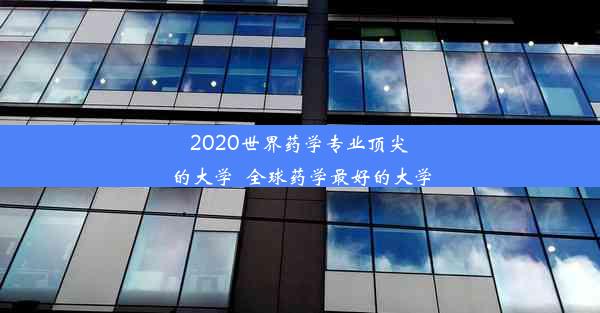 2020世界药学专业顶尖的大学_全球药学最好的大学