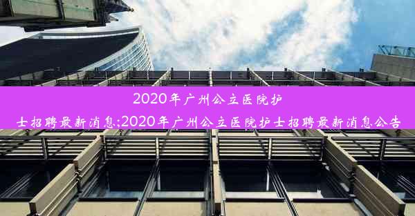 2020年广州公立医院护士招聘最新消息;2020年广州公立医院护士招聘最新消息公告