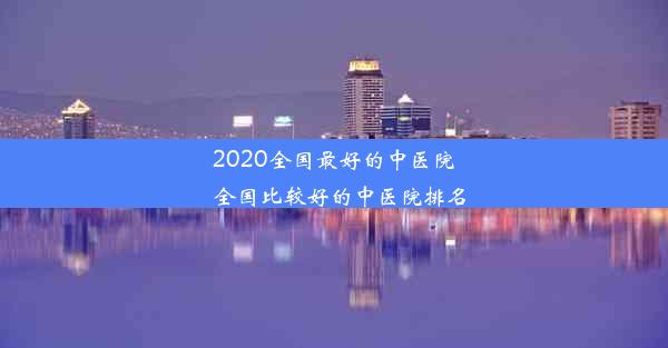 2020全国最好的中医院_全国比较好的中医院排名