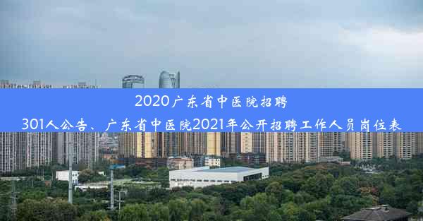 2020广东省中医院招聘301人公告、广东省中医院2021年公开招聘工作人员岗位表