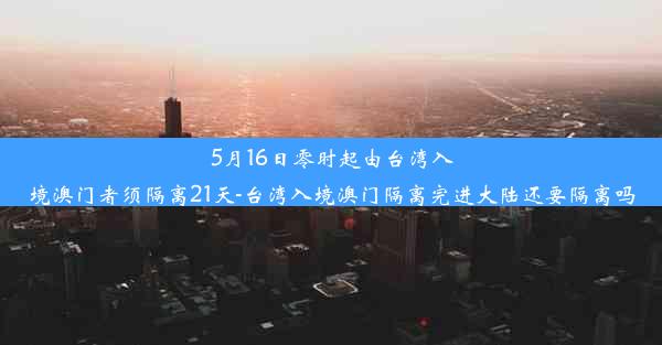 5月16日零时起由台湾入境澳门者须隔离21天-台湾入境澳门隔离完进大陆还要隔离吗