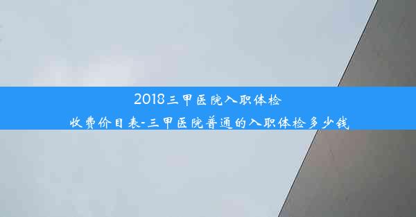 2018三甲医院入职体检收费价目表-三甲医院普通的入职体检多少钱