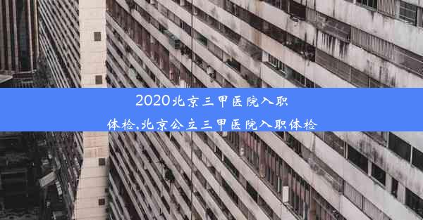 2020北京三甲医院入职体检,北京公立三甲医院入职体检