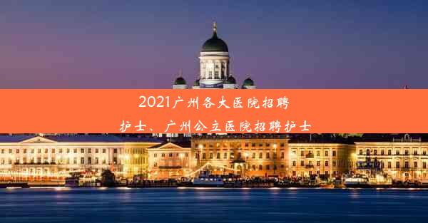 2021广州各大医院招聘护士、广州公立医院招聘护士