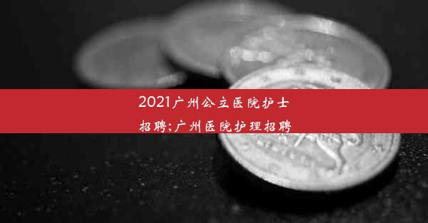 2021广州公立医院护士招聘;广州医院护理招聘