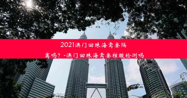 2021澳门回珠海需要隔离吗？-澳门回珠海需要核酸检测吗