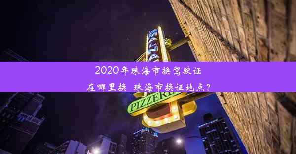 2020年珠海市换驾驶证在哪里换_珠海市换证地点？