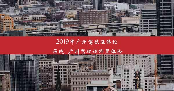 2019年广州驾驶证体检医院_广州驾驶证哪里体检