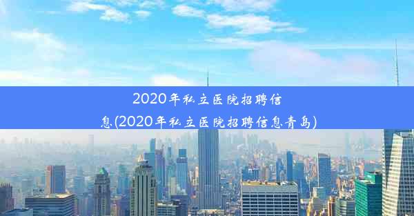 2020年私立医院招聘信息(2020年私立医院招聘信息青岛)