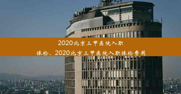 2020北京三甲医院入职体检、2020北京三甲医院入职体检费用